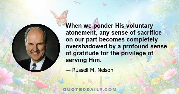 When we ponder His voluntary atonement, any sense of sacrifice on our part becomes completely overshadowed by a profound sense of gratitude for the privilege of serving Him.