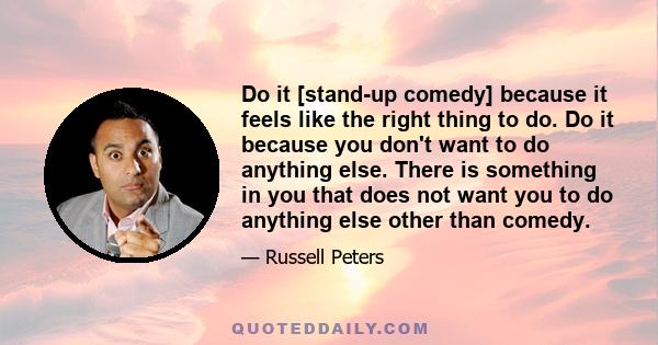 Do it [stand-up comedy] because it feels like the right thing to do. Do it because you don't want to do anything else. There is something in you that does not want you to do anything else other than comedy.