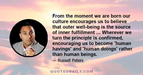 From the moment we are born our culture encourages us to believe that outer well-being is the source of inner fulfillment ... Wherever we turn the principle is confirmed, encouraging us to become 'human havings' and