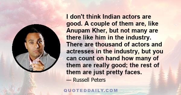 I don't think Indian actors are good. A couple of them are, like Anupam Kher, but not many are there like him in the industry. There are thousand of actors and actresses in the industry, but you can count on hand how