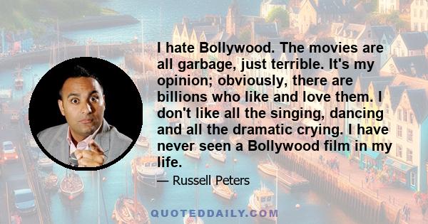 I hate Bollywood. The movies are all garbage, just terrible. It's my opinion; obviously, there are billions who like and love them. I don't like all the singing, dancing and all the dramatic crying. I have never seen a