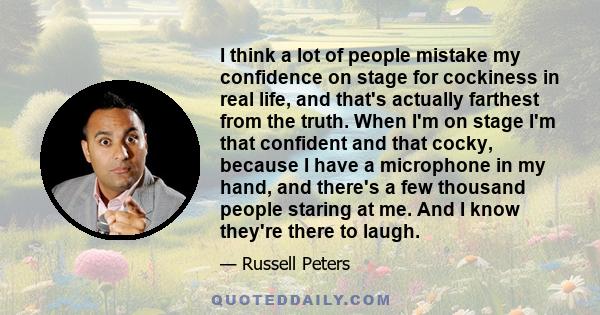 I think a lot of people mistake my confidence on stage for cockiness in real life, and that's actually farthest from the truth. When I'm on stage I'm that confident and that cocky, because I have a microphone in my