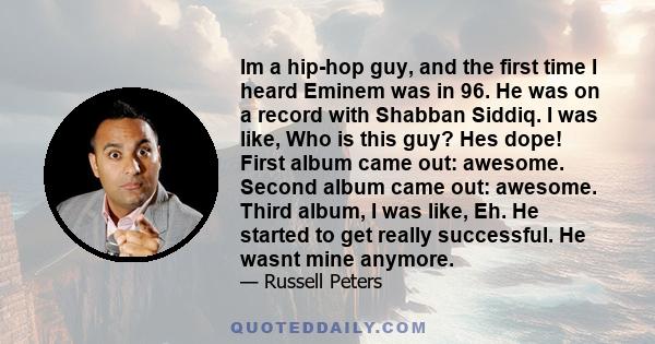 Im a hip-hop guy, and the first time I heard Eminem was in 96. He was on a record with Shabban Siddiq. I was like, Who is this guy? Hes dope! First album came out: awesome. Second album came out: awesome. Third album, I 