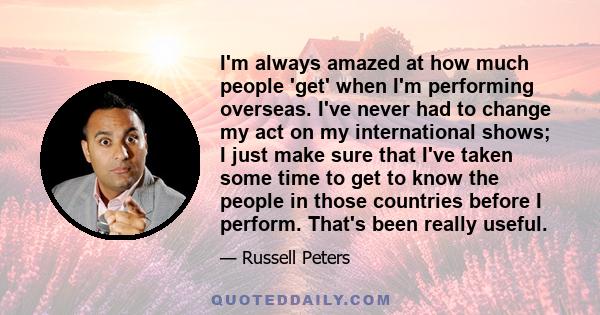 I'm always amazed at how much people 'get' when I'm performing overseas. I've never had to change my act on my international shows; I just make sure that I've taken some time to get to know the people in those countries 