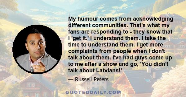 My humour comes from acknowledging different communities. That's what my fans are responding to - they know that I 'get it.' I understand them. I take the time to understand them. I get more complaints from people when