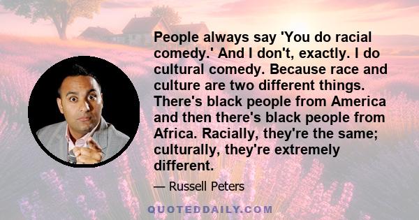 People always say 'You do racial comedy.' And I don't, exactly. I do cultural comedy. Because race and culture are two different things. There's black people from America and then there's black people from Africa.