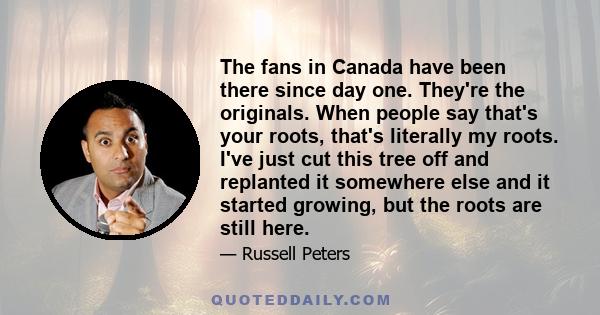 The fans in Canada have been there since day one. They're the originals. When people say that's your roots, that's literally my roots. I've just cut this tree off and replanted it somewhere else and it started growing,