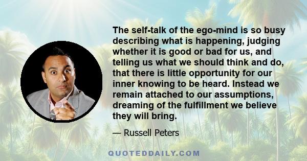 The self-talk of the ego-mind is so busy describing what is happening, judging whether it is good or bad for us, and telling us what we should think and do, that there is little opportunity for our inner knowing to be