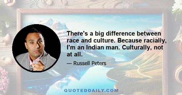 There's a big difference between race and culture. Because racially, I'm an Indian man. Culturally, not at all.