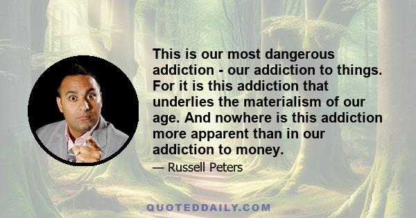 This is our most dangerous addiction - our addiction to things. For it is this addiction that underlies the materialism of our age. And nowhere is this addiction more apparent than in our addiction to money.