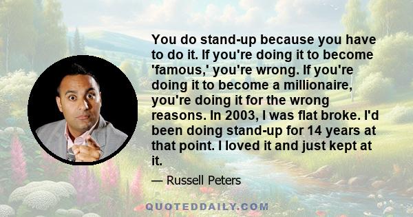 You do stand-up because you have to do it. If you're doing it to become 'famous,' you're wrong. If you're doing it to become a millionaire, you're doing it for the wrong reasons. In 2003, I was flat broke. I'd been