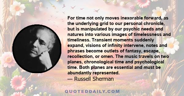 For time not only moves inexorable forward, as the underlying grid to our personal chronicle, but is manipulated by our psychic needs and natures into various images of timelessness and timeliness. Transient moments