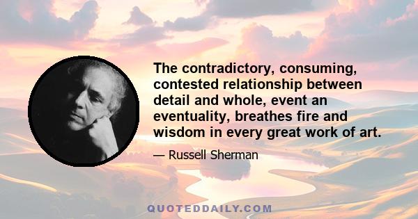 The contradictory, consuming, contested relationship between detail and whole, event an eventuality, breathes fire and wisdom in every great work of art.