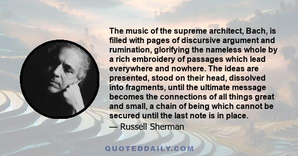 The music of the supreme architect, Bach, is filled with pages of discursive argument and rumination, glorifying the nameless whole by a rich embroidery of passages which lead everywhere and nowhere. The ideas are