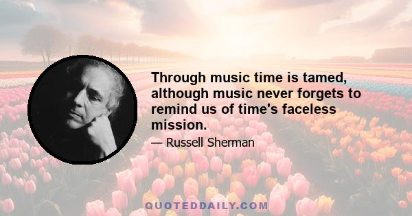 Through music time is tamed, although music never forgets to remind us of time's faceless mission.