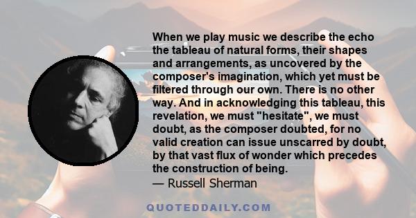 When we play music we describe the echo the tableau of natural forms, their shapes and arrangements, as uncovered by the composer's imagination, which yet must be filtered through our own. There is no other way. And in