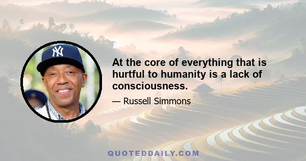 At the core of everything that is hurtful to humanity is a lack of consciousness.