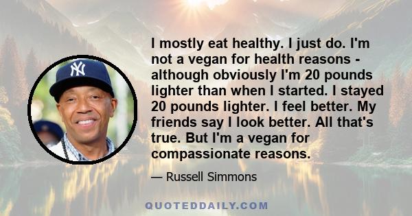 I mostly eat healthy. I just do. I'm not a vegan for health reasons - although obviously I'm 20 pounds lighter than when I started. I stayed 20 pounds lighter. I feel better. My friends say I look better. All that's