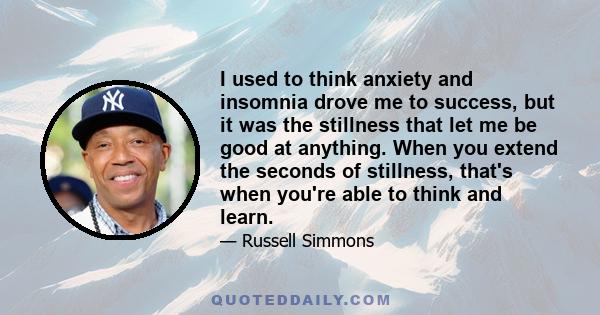 I used to think anxiety and insomnia drove me to success, but it was the stillness that let me be good at anything. When you extend the seconds of stillness, that's when you're able to think and learn.