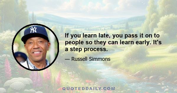 If you learn late, you pass it on to people so they can learn early. It's a step process.