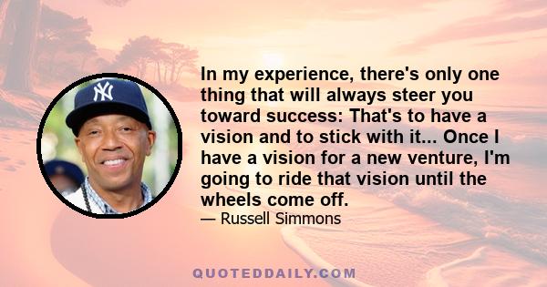 In my experience, there's only one thing that will always steer you toward success: That's to have a vision and to stick with it... Once I have a vision for a new venture, I'm going to ride that vision until the wheels