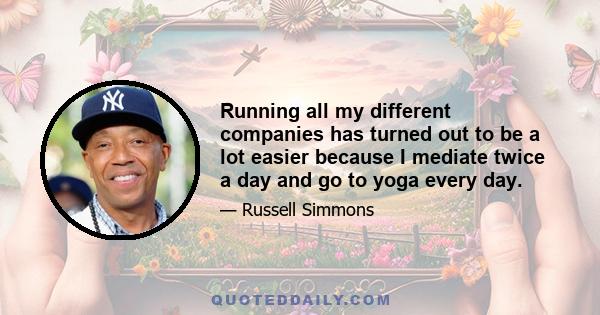 Running all my different companies has turned out to be a lot easier because I mediate twice a day and go to yoga every day.