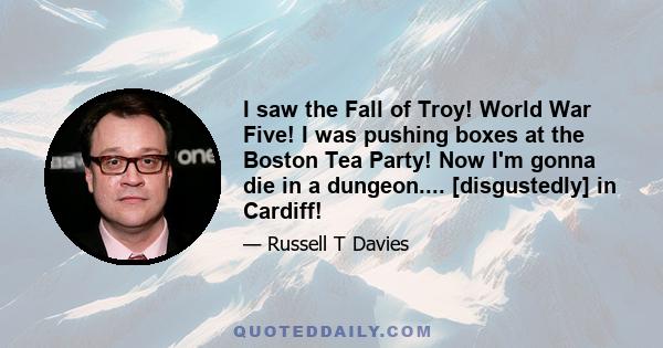 I saw the Fall of Troy! World War Five! I was pushing boxes at the Boston Tea Party! Now I'm gonna die in a dungeon.... [disgustedly] in Cardiff!