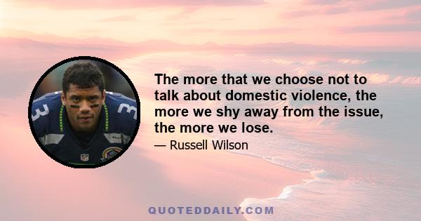 The more that we choose not to talk about domestic violence, the more we shy away from the issue, the more we lose.