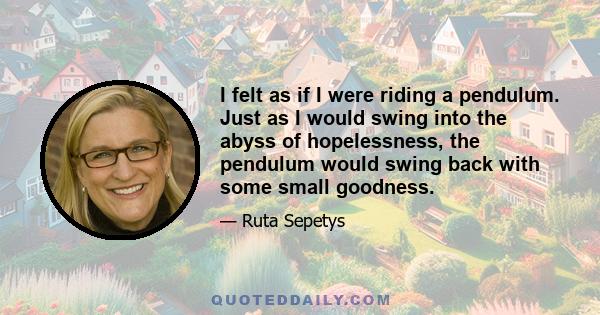 I felt as if I were riding a pendulum. Just as I would swing into the abyss of hopelessness, the pendulum would swing back with some small goodness.