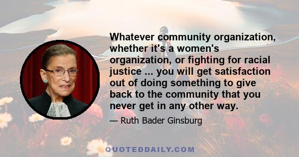 Whatever community organization, whether it's a women's organization, or fighting for racial justice ... you will get satisfaction out of doing something to give back to the community that you never get in any other way.