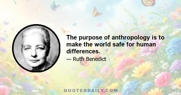 The purpose of anthropology is to make the world safe for human differences.