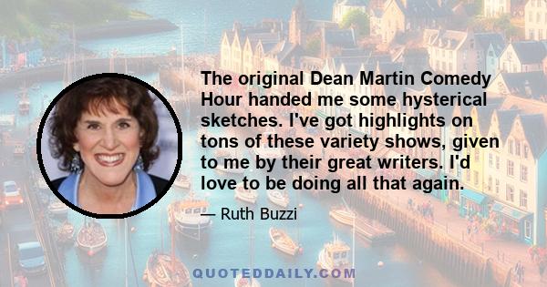 The original Dean Martin Comedy Hour handed me some hysterical sketches. I've got highlights on tons of these variety shows, given to me by their great writers. I'd love to be doing all that again.