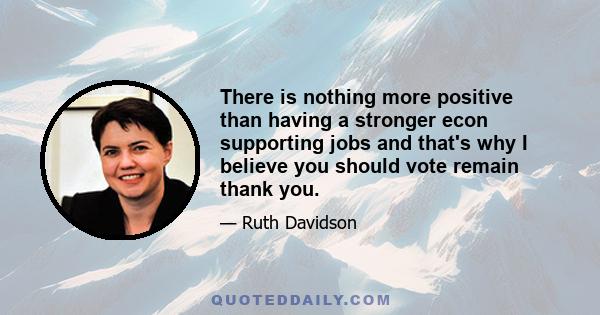 There is nothing more positive than having a stronger econ supporting jobs and that's why I believe you should vote remain thank you.