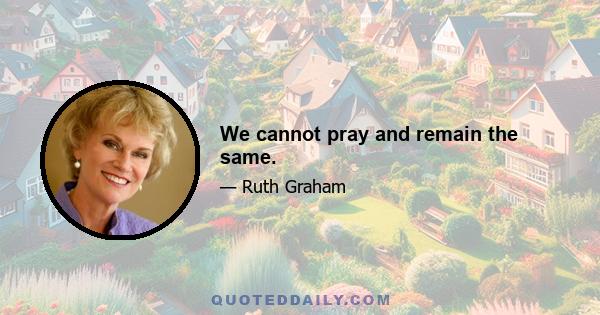 We cannot pray and remain the same.