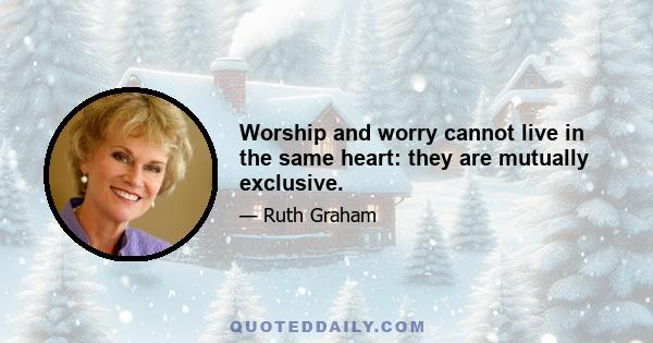 Worship and worry cannot live in the same heart: they are mutually exclusive.