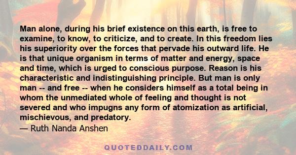 Man alone, during his brief existence on this earth, is free to examine, to know, to criticize, and to create. In this freedom lies his superiority over the forces that pervade his outward life. He is that unique