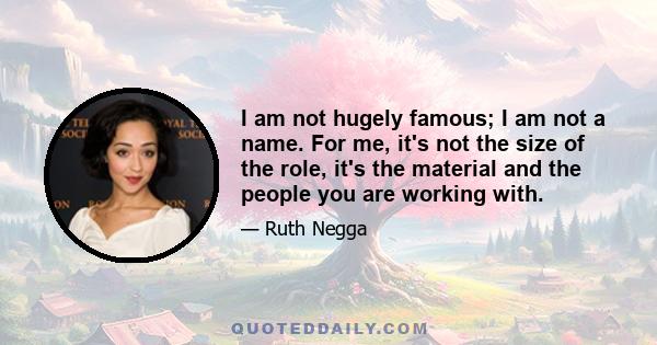 I am not hugely famous; I am not a name. For me, it's not the size of the role, it's the material and the people you are working with.