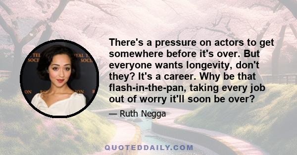 There's a pressure on actors to get somewhere before it's over. But everyone wants longevity, don't they? It's a career. Why be that flash-in-the-pan, taking every job out of worry it'll soon be over?