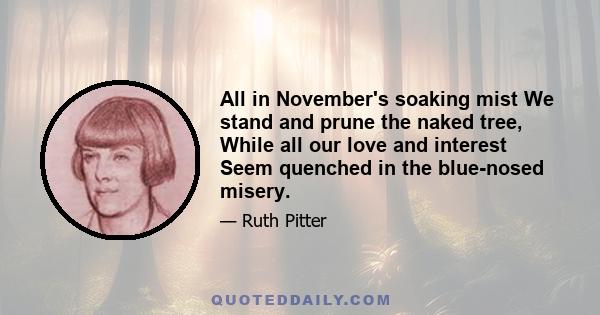 All in November's soaking mist We stand and prune the naked tree, While all our love and interest Seem quenched in the blue-nosed misery.