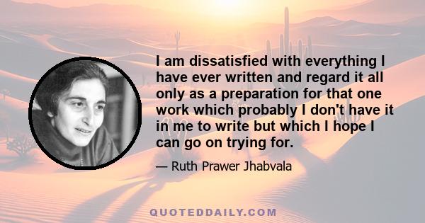 I am dissatisfied with everything I have ever written and regard it all only as a preparation for that one work which probably I don't have it in me to write but which I hope I can go on trying for.