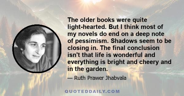 The older books were quite light-hearted. But I think most of my novels do end on a deep note of pessimism. Shadows seem to be closing in. The final conclusion isn't that life is wonderful and everything is bright and