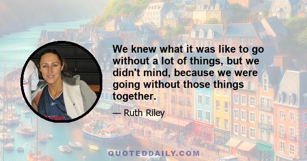 We knew what it was like to go without a lot of things, but we didn't mind, because we were going without those things together.