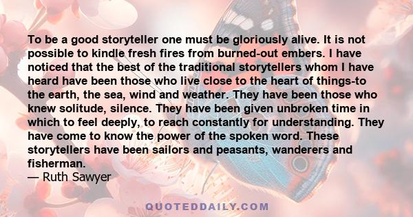 To be a good storyteller one must be gloriously alive. It is not possible to kindle fresh fires from burned-out embers. I have noticed that the best of the traditional storytellers whom I have heard have been those who