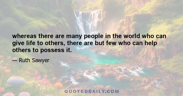 whereas there are many people in the world who can give life to others, there are but few who can help others to possess it.