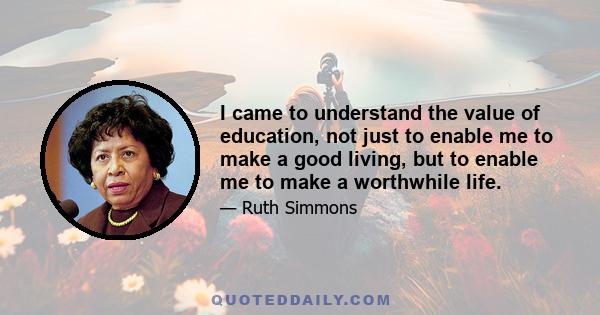 I came to understand the value of education, not just to enable me to make a good living, but to enable me to make a worthwhile life.