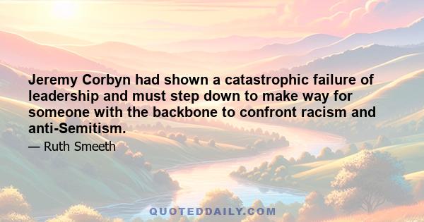 Jeremy Corbyn had shown a catastrophic failure of leadership and must step down to make way for someone with the backbone to confront racism and anti-Semitism.