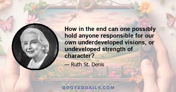 How in the end can one possibly hold anyone responsible for our own underdeveloped visions, or undeveloped strength of character?