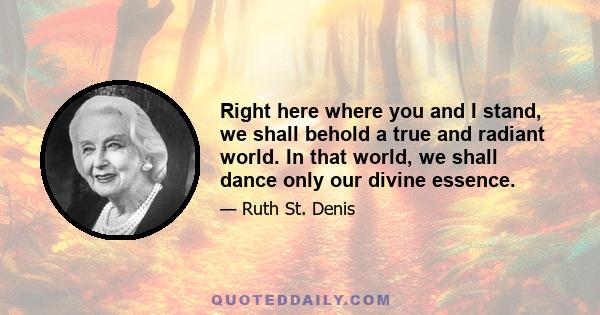 Right here where you and I stand, we shall behold a true and radiant world. In that world, we shall dance only our divine essence.