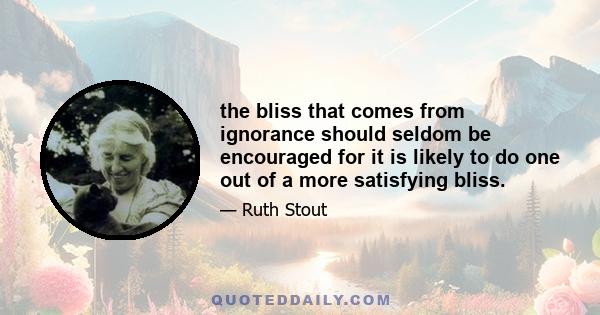 the bliss that comes from ignorance should seldom be encouraged for it is likely to do one out of a more satisfying bliss.