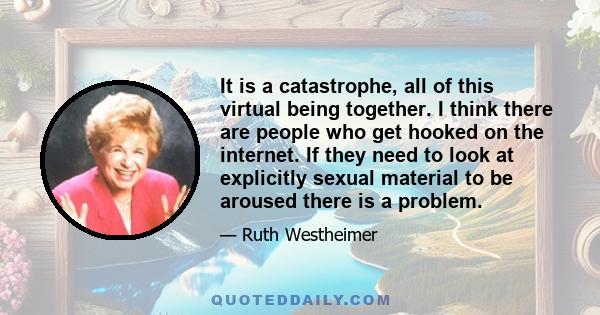 It is a catastrophe, all of this virtual being together. I think there are people who get hooked on the internet. If they need to look at explicitly sexual material to be aroused there is a problem.